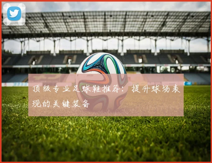 顶级专业足球鞋推荐：提升球场表现的关键装备