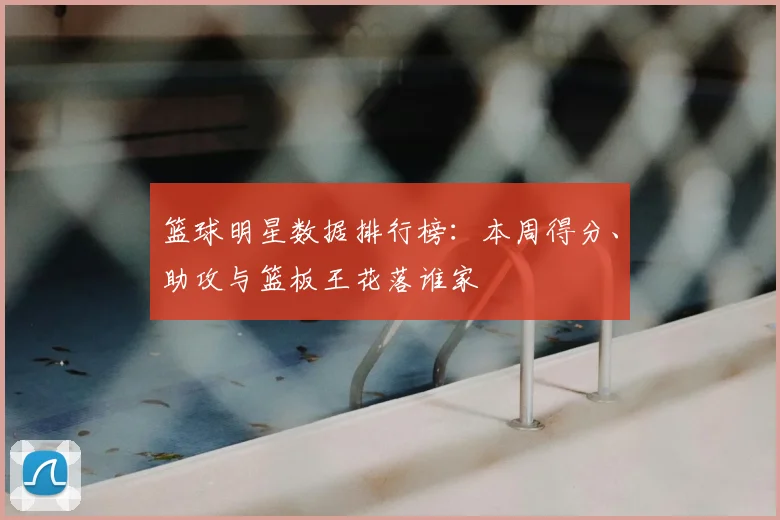 篮球明星数据排行榜：本周得分、助攻与篮板王花落谁家